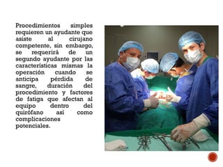 Procedimientos simples
requieren un ayudante que
asiste al cirujano
competente, sin embargo,
se requerirá de un
segundo ayudante por las
características mismas la
operación cuando se
anticipa pérdida de
sangre, duración del
procedimiento y factores
de fatiga que afectan al
equipo dentro del
quirófano así como
complicaciones
potenciales.
 