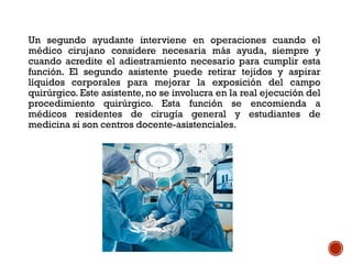 Un segundo ayudante interviene en operaciones cuando el
médico cirujano considere necesaria más ayuda, siempre y
cuando acredite el adiestramiento necesario para cumplir esta
función. El segundo asistente puede retirar tejidos y aspirar
líquidos corporales para mejorar la exposición del campo
quirúrgico. Este asistente, no se involucra en la real ejecución del
procedimiento quirúrgico. Esta función se encomienda a
médicos residentes de cirugía general y estudiantes de
medicina si son centros docente-asistenciales.
 