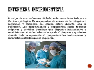 A cargo de una enfermera titulada, enfermera licenciada o un
técnico quirúrgico. Es responsable de conservar la integridad,
seguridad y eficiencia del campo estéril durante toda la
operación. Los conocimientos y experiencia sobre técnicas
asépticas y estériles permiten que disponga instrumentos y
suministros en el orden adecuado, ayuda al cirujano y ayudantes
durante toda la operación al proporcionarles instrumentos y
suministros estériles que se requieran.
 