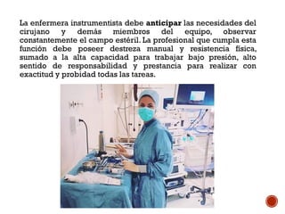 La enfermera instrumentista debe anticipar las necesidades del
cirujano y demás miembros del equipo, observar
constantemente el campo estéril. La profesional que cumpla esta
función debe poseer destreza manual y resistencia física,
sumado a la alta capacidad para trabajar bajo presión, alto
sentido de responsabilidad y prestancia para realizar con
exactitud y probidad todas las tareas.
 