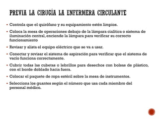  Controla que el quirófano y su equipamiento estén limpios.
 Coloca la mesa de operaciones debajo de la lámpara cialítica o sistema de
iluminación central, enciende la lámpara para verificar su correcto
funcionamiento
 Revisar y alista el equipo eléctrico que se va a usar.
 Conectar y revisar el sistema de aspiración para verificar que el sistema de
vacío funciona correctamente.
 Cubrir todas las cubetas o lebrillos para desechos con bolsas de plástico,
con el borde doblado hacia fuera.
 Colocar el paquete de ropa estéril sobre la mesa de instrumentos.
 Selecciona los guantes según el número que usa cada miembro del
personal médico.
 