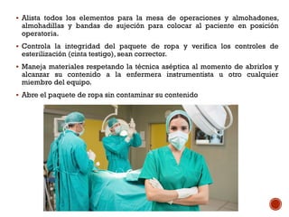  Alista todos los elementos para la mesa de operaciones y almohadones,
almohadillas y bandas de sujeción para colocar al paciente en posición
operatoria.
 Controla la integridad del paquete de ropa y verifica los controles de
esterilización (cinta testigo), sean corrector.
 Maneja materiales respetando la técnica aséptica al momento de abrirlos y
alcanzar su contenido a la enfermera instrumentista u otro cualquier
miembro del equipo.
 Abre el paquete de ropa sin contaminar su contenido
 