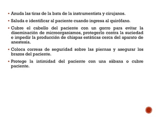  Anuda las tiras de la bata de la instrumentista y cirujanos.
 Saluda e identificar al paciente cuando ingresa al quirófano.
 Cubre el cabello del paciente con un gorro para evitar la
diseminación de microorganismos, protegerlo contra la suciedad
e impedir la producción de chispas estáticas cerca del aparato de
anestesia.
 Coloca correas de seguridad sobre las piernas y asegurar los
brazos del paciente.
 Protege la intimidad del paciente con una sábana o cubre
paciente.
 