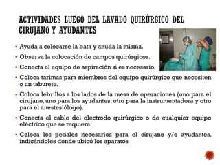  Ayuda a colocarse la bata y anuda la misma.
 Observa la colocación de campos quirúrgicos.
 Conecta el equipo de aspiración si es necesario.
 Coloca tarimas para miembros del equipo quirúrgico que necesiten
o un taburete.
 Coloca lebrillos a los lados de la mesa de operaciones (uno para el
cirujano, uno para los ayudantes, otro para la instrumentadora y otro
para el anestesiólogo).
 Conecta el cable del electrodo quirúrgico o de cualquier equipo
eléctrico que se requiera.
 Coloca los pedales necesarios para el cirujano y/o ayudantes,
indicándoles donde ubicó los aparatos
 