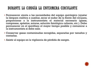  Permanecer atenta a las necesidades del equipo quirúrgico (ajustar
la lámpara cialítica o auxiliar, secar el sudor de la frente del cirujano,
proporcionar a la instrumentista el material necesario (gasas,
compresas, apósitos, suturas, solución fisiológica caliente, etc.). Debe
permanecer en el quirófano el mayor tiempo posible y comunicar a
la instrumentista si debe salir.
 Conservar gasas contaminadas recogidas, separarlas por tamaños y
contarlas.
 Asistir al equipo en la vigilancia de pérdida de sangre.
 