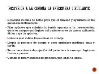  Desanuda las tiras de batas, para que el cirujano y ayudantes se las
quiten sin contaminarse.
 Fijar apósitos que cubrirán la herida operatoria. La instrumentista
quita los campos quirúrgicos del paciente antes de que se aplique la
última capa de apósitos.
 Conecta si se indica, los sistemas de drenaje.
 Limpia al paciente de sangre y otros orgánicos mediante agua y
jabón.
 Retira mecanismos de sujeción del paciente a la mesa quirúrgica en
brazos y piernas
 Cambia la bata y sábanas del paciente, por lencería limpia.
 