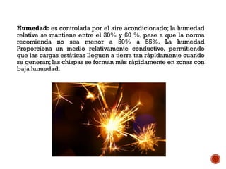 Humedad: es controlada por el aire acondicionado; la humedad
relativa se mantiene entre el 30% y 60 %, pese a que la norma
recomienda no sea menor a 50% a 55%. La humedad
Proporciona un medio relativamente conductivo, permitiendo
que las cargas estáticas lleguen a tierra tan rápidamente cuando
se generan; las chispas se forman más rápidamente en zonas con
baja humedad.
 
