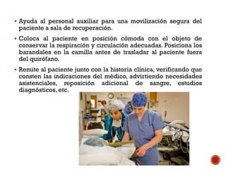  Ayuda al personal auxiliar para una movilización segura del
paciente a sala de recuperación.
 Coloca al paciente en posición cómoda con el objeto de
conservar la respiración y circulación adecuadas. Posiciona los
barandales en la camilla antes de trasladar al paciente fuera
del quirófano.
 Remite al paciente junto con la historia clínica, verificando que
consten las indicaciones del médico, advirtiendo necesidades
asistenciales, reposición adicional de sangre, estudios
diagnósticos, etc.
 