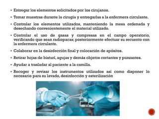  Entregar los elementos solicitados por los cirujanos.
 Tomar muestras durante la cirugía y entregarlas a la enfermera circulante.
 Controlar los elementos utilizados, manteniendo la mesa ordenada y
desechando convenientemente el material utilizado.
 Controlar el uso de gasas y compresas en el campo operatorio,
verificando que sean radiopacas; posteriormente efectuar su recuento con
la enfermera circulante.
 Colaborar en la desinfección final y colocación de apósitos.
 Retirar hojas de bisturí, agujas y demás objetos cortantes y punzantes.
 Ayudar a trasladar al paciente a la camilla.
 Recoger y revisar los instrumentos utilizados así como disponer lo
necesario para su lavado, desinfección y esterilización
 