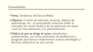 Generalidades
 Tema: Tendencia del Social Media
 Objetivo: A través de artículos, lecturas, objetos de
aprendizaje, etc. el participante conocerá sobre el
concepto de social media y de su aplicación en áreas
como la mercadotecnia y la administración.
 Público al que se dirige el curso: estudiantes,
profesionistas, así como profesores de profesional y
posgrado que buscan implementar nuevas estrategias y
técnicas didácticas en sus cursos.
 
