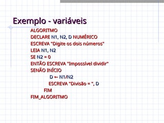 Exemplo - variáveis
Exemplo - variáveis
ALGORITMO
ALGORITMO
DECLARE
DECLARE N1, N2, D
N1, N2, D NUMÉRICO
NUMÉRICO
ESCREVA "Digite os dois números"
ESCREVA "Digite os dois números"
LEIA
LEIA N1, N2
N1, N2
SE
SE N2
N2 = 0
= 0
ENTÃO ESCREVA "Impossível dividir"
ENTÃO ESCREVA "Impossível dividir"
SENÃO INÍCIO
SENÃO INÍCIO
D
D ←
← N1
N1/
/N2
N2
ESCREVA "Divisão = ",
ESCREVA "Divisão = ", D
D
FIM
FIM
FIM_ALGORITMO
FIM_ALGORITMO
 