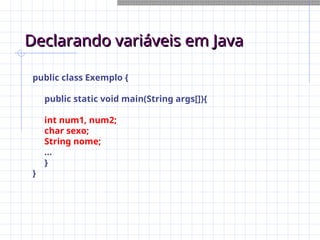 Declarando variáveis em Java
Declarando variáveis em Java
public class Exemplo {
public static void main(String args[]){
int num1, num2;
char sexo;
String nome;
...
}
}
 