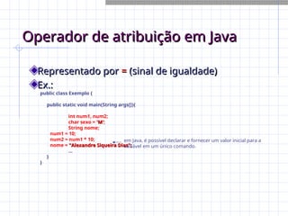 Operador de atribuição em Java
Operador de atribuição em Java
Representado por
Representado por =
= (sinal de igualdade)
(sinal de igualdade)
Ex.:
Ex.:
public class Exemplo {
public static void main(String args[]){
int num1, num2;
char sexo = 'M'
'M';
String nome;
num1 = 10;
num2 = num1 * 10;
nome = "Alexandre Siqueira Dias";
"Alexandre Siqueira Dias";
...
}
}
em Java, é possível declarar e fornecer um valor inicial para a
variável em um único comando.
 