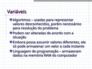 Variáveis
Variáveis
Algoritmos – usadas para representar
Algoritmos – usadas para representar
valores desconhecidos, porém necessários
valores desconhecidos, porém necessários
para resolução do problema
para resolução do problema
Podem ser alteradas de acordo com a
Podem ser alteradas de acordo com a
situação
situação
Embora possa assumir valores diferentes, ela
Embora possa assumir valores diferentes, ela
só pode armazenar um valor a cada instante
só pode armazenar um valor a cada instante
Linguagem de programação – armazenam
Linguagem de programação – armazenam
dados na memória RAM do computador
dados na memória RAM do computador
 