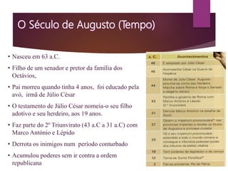 • Nasceu em 63 a.C.
• Filho de um senador e pretor da família dos
Octávios,
• Pai morreu quando tinha 4 anos, foi educado pela
avó, irmã de Júlio César
• O testamento de Júlio César nomeia-o seu filho
adotivo e seu herdeiro, aos 19 anos.
• Faz parte do 2º Triunvirato (43 a.C a 31 a.C) com
Marco António e Lépido
• Derrota os inimigos num período conturbado
• Acumulou poderes sem ir contra a ordem
republicana
 