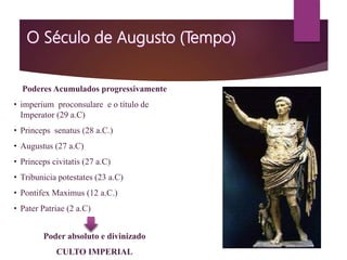 Poderes Acumulados progressivamente
• imperium proconsulare e o título de
Imperator (29 a.C)
• Princeps senatus (28 a.C.)
• Augustus (27 a.C)
• Princeps civitatis (27 a.C)
• Tribunicia potestates (23 a.C)
• Pontifex Maximus (12 a.C.)
• Pater Patriae (2 a.C)
Poder absoluto e divinizado
CULTO IMPERIAL
 