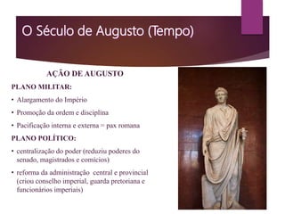 AÇÃO DE AUGUSTO
PLANO MILITAR:
• Alargamento do Império
• Promoção da ordem e disciplina
• Pacificação interna e externa = pax romana
PLANO POLÍTICO:
• centralização do poder (reduziu poderes do
senado, magistrados e comícios)
• reforma da administração central e provincial
(criou conselho imperial, guarda pretoriana e
funcionários imperiais)
 
