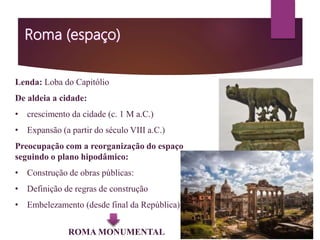 Lenda: Loba do Capitólio
De aldeia a cidade:
• crescimento da cidade (c. 1 M a.C.)
• Expansão (a partir do século VIII a.C.)
Preocupação com a reorganização do espaço
seguindo o plano hipodâmico:
• Construção de obras públicas:
• Definição de regras de construção
• Embelezamento (desde final da República)
ROMA MONUMENTAL
 