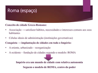 Conceito de cidade Greco-Romano:
• Associação → satisfazer hábitos, necessidades e interesses comuns aos seus
habitantes
• Células ideais de administração (instituições governativas)
Conquista → implantação de cidades em todo o Império:
• A oriente, urbanizado – reorganização
• A ocidente – fundação de cidades segundo o modelo: ROMA
Império era um mundo de cidade com relativa autonomia
Seguem o modelo de ROMA, centro do poder
 