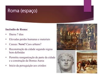 Incêndio de Roma:
• Durou 7 dias
• Elevadas perdas humanas e materiais
• Causas: Nero? Caos urbano?
• Reconstrução da cidade segundo regras
bem definidas
• Permitiu reorganização de parte da cidade
e a construção da Domus Aurea
• Início da perseguição aos cristãos
 