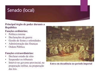 Principal órgão de poder durante a
República
Funções ordinárias:
• Política externa
• Declarações de guerra
• Gestão de festas e solenidades
• Administração das finanças
• Ordem Pública
Funções extraordinárias:
• Declarar estado de sítio
• Suspender os tribunais
• Intervir no governo provincial, na
preparação militar, na preparação
das leis.
Entra em decadência no período imperial
 