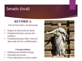 RETÓRICA
Arte de bem falar e da persuasão
• Espaço de discussão de ideias
• Fundamental para sucesso dos
oradores
• Fundamental para obter votos na
aprovação de leis e deliberações
Características
• Influência da Oratória Grega
• Ensinada aos jovens
• Cícero destacou-se como orador
 