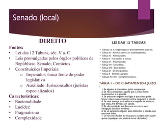 DIREITO
Fontes:
• Lei das 12 Tábuas, séc. V a. C
• Leis promulgadas pelos órgãos políticos da
República: Senado; Comícios
• Constituições Imperiais:
o Imperador: única fonte do poder
legislativo
o Auxiliado: Jurisconsultos (juristas
especializados)
Características:
• Racionalidade
• Lucidez
• Pragmatismo
• Complexidade
 