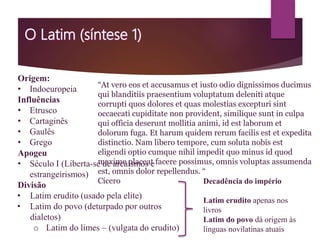 Origem:
• Indoeuropeia
Influências
• Etrusco
• Cartaginês
• Gaulês
• Grego
Apogeu
• Século I (Liberta-se de arcaísmos e
estrangeirismos)
Divisão
• Latim erudito (usado pela elite)
• Latim do povo (deturpado por outros
dialetos)
o Latim do limes – (vulgata do erudito)
Decadência do império
Latim erudito apenas nos
livros
Latim do povo dá origem às
línguas novilatinas atuais
“At vero eos et accusamus et iusto odio dignissimos ducimus
qui blanditiis praesentium voluptatum deleniti atque
corrupti quos dolores et quas molestias excepturi sint
occaecati cupiditate non provident, similique sunt in culpa
qui officia deserunt mollitia animi, id est laborum et
dolorum fuga. Et harum quidem rerum facilis est et expedita
distinctio. Nam libero tempore, cum soluta nobis est
eligendi optio cumque nihil impedit quo minus id quod
maxime placeat facere possimus, omnis voluptas assumenda
est, omnis dolor repellendus. “
Cícero
 