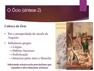 Cultura do Ócio
• Paz e prosperidade do século de
Augusto
• Influências gregas:
→Língua
→Hábitos luxuosos
→Sofisticação
→Interesse pelas artes e filosofia
Sobretudo aristocracia provinciana que
repudiava divertimentos urbanos
 