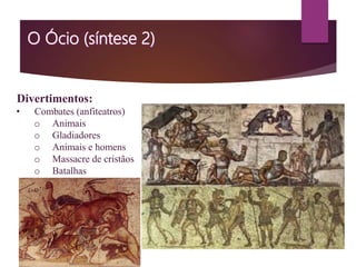 Divertimentos:
• Combates (anfiteatros)
o Animais
o Gladiadores
o Animais e homens
o Massacre de cristãos
o Batalhas
 