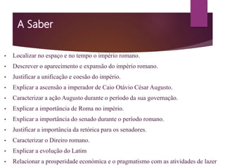 • Localizar no espaço e no tempo o império romano.
• Descrever o aparecimento e expansão do império romano.
• Justificar a unificação e coesão do império.
• Explicar a ascensão a imperador de Caio Otávio César Augusto.
• Caracterizar a ação Augusto durante o período da sua governação.
• Explicar a importância de Roma no império.
• Explicar a importância do senado durante o período romano.
• Justificar a importância da retórica para os senadores.
• Caracterizar o Direiro romano.
• Explicar a evolução do Latim
• Relacionar a prosperidade económica e o pragmatismo com as atividades de lazer
 