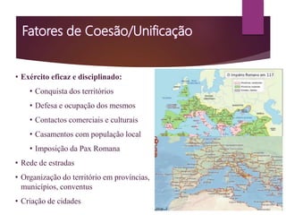• Exército eficaz e disciplinado:
• Conquista dos territórios
• Defesa e ocupação dos mesmos
• Contactos comerciais e culturais
• Casamentos com população local
• Imposição da Pax Romana
• Rede de estradas
• Organização do território em províncias,
municípios, conventus
• Criação de cidades
Acampamento militar romano
 