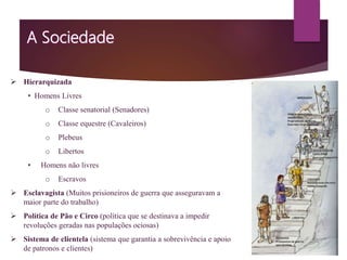  Hierarquizada
• Homens Livres
o Classe senatorial (Senadores)
o Classe equestre (Cavaleiros)
o Plebeus
o Libertos
• Homens não livres
o Escravos
 Esclavagista (Muitos prisioneiros de guerra que asseguravam a
maior parte do trabalho)
 Política de Pão e Circo (política que se destinava a impedir
revoluções geradas nas populações ociosas)
 Sistema de clientela (sistema que garantia a sobrevivência e apoio
de patronos e clientes)
 