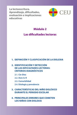 1.	 DEFINICIÓN Y CLASIFICACIÓN DE LA DISLEXIA
2.	 IDENTIFICACIÓN Y DETECCIÓN 	
DE LAS DIFICULTADES LECTORAS: 	
CRITERIOS DIAGNÓSTICOS
2.1.	Cie-Diez
2.2.	Dsm-Iv-R
2.3.	Comorbilidad
2.4.	Etiología y prevalencia
3.	 CARACTERÍSTICAS DEL NIÑO DISLÉXICO 	
DURANTE EL PERIODO ESCOLAR
4.	 PRINCIPALES ERRORES QUE COMETEN 	
LOS NIÑOS CON DISLEXIA
Módulo 2
Las dificultades lectoras
La lectoescritura. 	
Aprendizaje, dificultades,
evaluación e implicaciones
educativas
 