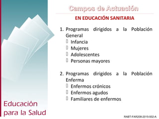 EN EDUCACIÓN SANITARIA
RABT-FAR208-2015-002-A
1. Programas dirigidos a la Población
General
 Infancia
 Mujeres
 Adolescentes
 Personas mayores
2. Programas dirigidos a la Población
Enferma
 Enfermos crónicos
 Enfermos agudos
 Familiares de enfermos
 