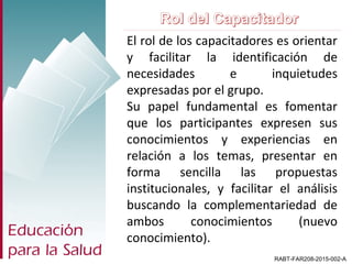 RABT-FAR208-2015-002-A
El rol de los capacitadores es orientar
y facilitar la identificación de
necesidades e inquietudes
expresadas por el grupo.
Su papel fundamental es fomentar
que los participantes expresen sus
conocimientos y experiencias en
relación a los temas, presentar en
forma sencilla las propuestas
institucionales, y facilitar el análisis
buscando la complementariedad de
ambos conocimientos (nuevo
conocimiento).
 