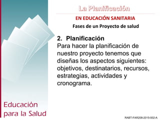EN EDUCACIÓN SANITARIA
RABT-FAR208-2015-002-A
2. Planificación
Para hacer la planificación de
nuestro proyecto tenemos que
diseñas los aspectos siguientes:
objetivos, destinatarios, recursos,
estrategias, actividades y
cronograma.
Fases de un Proyecto de salud
 