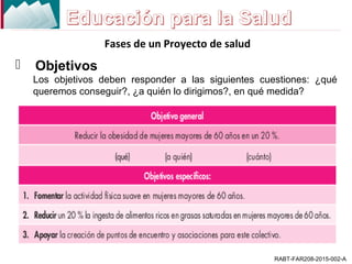 Fases de un Proyecto de salud
RABT-FAR208-2015-002-A
 Objetivos
Los objetivos deben responder a las siguientes cuestiones: ¿qué
queremos conseguir?, ¿a quién lo dirigimos?, en qué medida?
 