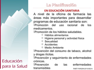 EN EDUCACIÓN SANITARIA
RABT-FAR208-2015-002-A
A nivel de la oficina de farmacia las
áreas más importantes para desarrollar
programas de educación sanitaria son:
Promoción del uso racional de los
medicamentos.
Promoción de los hábitos saludables.
 Hábitos alimentarios
 Higiene personal y actividad física
 Sexualidad
 Accidentes
 Medio Ambiente
Prevención del consumo de tabaco, alcohol
y drogas ilícitas.
Prevención y seguimiento de enfermedades
crónicas.
Prevención de las enfermedades
transmisibles
 