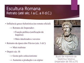 • Influência greco-helenística (no retrato oficial)
→ Retratos do Imperador:
▪ Função política (unificação do
Império)
▪ Mais idealizados e severos
• Retratos da época dos Flávios (séc. I d.C)
→ Mais realistas
• Depois séc. II:
→ Gosto pelo coleccionismo
→ Aumenta a produção e as cópias
Busto de mármore de
Septimius Severus
(imperador de 193 a 211)
 