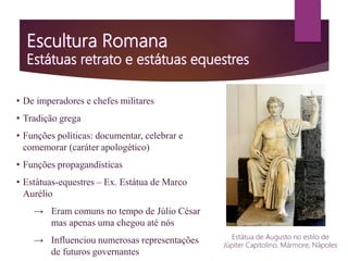 • De imperadores e chefes militares
• Tradição grega
• Funções políticas: documentar, celebrar e
comemorar (caráter apologético)
• Funções propagandísticas
• Estátuas-equestres – Ex. Estátua de Marco
Aurélio
→ Eram comuns no tempo de Júlio César
mas apenas uma chegou até nós
→ Influenciou numerosas representações
de futuros governantes
Estátua de Augusto no estilo de
Júpiter Capitolino, Mármore, Nápoles
 