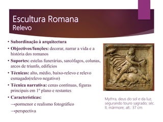• Subordinação à arquitectura
• Objectivos/funções: decorar, narrar a vida e a
história dos romanos
• Suportes: estelas funerárias, sarcófagos, colunas,
arcos de triunfo, edifícios
• Técnicas: alto, médio, baixo-relevo e relevo
esmagado(relevo negativo)
• Técnica narrativa: cenas contínuas, figuras
principais em 1º plano e restantes
• Características:
→pormenor e realismo fotográfico
→perspectiva
Mythra, deus do sol e da luz,
segurando touro sagrado; séc.
II; mármore; alt.: 37 cm
 