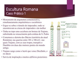 • Monumento da arquitetura comemorativa,
simultaneamente arquitetónico e escultórico
• Ergue-se sobre o túmulo do imperador, onde se
encontravam as cinzas do imperador e da mulher
• Tinha no topo uma escultura em bronze de Trajano,
substituída no renascimento pela estátua de S. Pedro
• Comemora a derrota dos Dácios (território da atual
Roménia), nas guerras entre 101 e 106 d.C, nas
quais Trajano, com as suas tropas, transpôs o
Danúbio em duas das maiores pontes do mundo
antigo.
• Trajano surge como o herói que vence Decébalo, o
rei dácio
• Serviu de inspiração a muitos edifícios posteriores
 