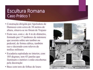 • Construção dirigida por Apolodoro de
Damasco com cerca de 38 metros de
altura, situava-se no fórum de Trajano
• Fuste oco, com c. de 4 m de diâmetro,
formado por 17 tambores de mármore
que assenta sobre um tambor ou
pedestal, de forma cúbica, também
oco e decorado com relevos de
troféus militares
• Escadaria espiralada no interior, com
185 degraus, tem 43 janelas que
iluminam o inetrior e estão encobertas
pela decoração
• Base com toro de folhas de louro
 