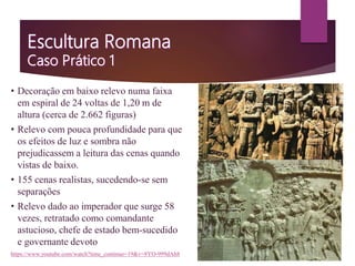 • Decoração em baixo relevo numa faixa
em espiral de 24 voltas de 1,20 m de
altura (cerca de 2.662 figuras)
• Relevo com pouca profundidade para que
os efeitos de luz e sombra não
prejudicassem a leitura das cenas quando
vistas de baixo.
• 155 cenas realistas, sucedendo-se sem
separações
• Relevo dado ao imperador que surge 58
vezes, retratado como comandante
astucioso, chefe de estado bem-sucedido
e governante devoto
https://www.youtube.com/watch?time_continue=19&v=8YO-999dAh8
 