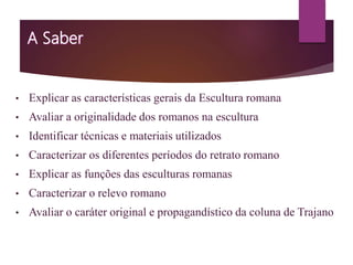 • Explicar as características gerais da Escultura romana
• Avaliar a originalidade dos romanos na escultura
• Identificar técnicas e materiais utilizados
• Caracterizar os diferentes períodos do retrato romano
• Explicar as funções das esculturas romanas
• Caracterizar o relevo romano
• Avaliar o caráter original e propagandístico da coluna de Trajano
 
