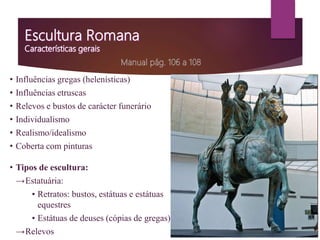 • Influências gregas (helenísticas)
• Influências etruscas
• Relevos e bustos de carácter funerário
• Individualismo
• Realismo/idealismo
• Coberta com pinturas
• Tipos de escultura:
→Estatuária:
▪ Retratos: bustos, estátuas e estátuas
equestres
▪ Estátuas de deuses (cópias de gregas)
→Relevos
 