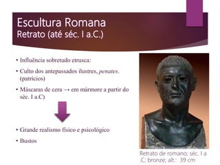 • Influência sobretudo etrusca:
• Culto dos antepassados ilustres, penates.
(patrícios)
• Máscaras de cera → em mármore a partir do
séc. I a.C)
• Grande realismo físico e psicológico
• Bustos
Retrato de romano; séc. I a
.C; bronze; alt.: 39 cm
 