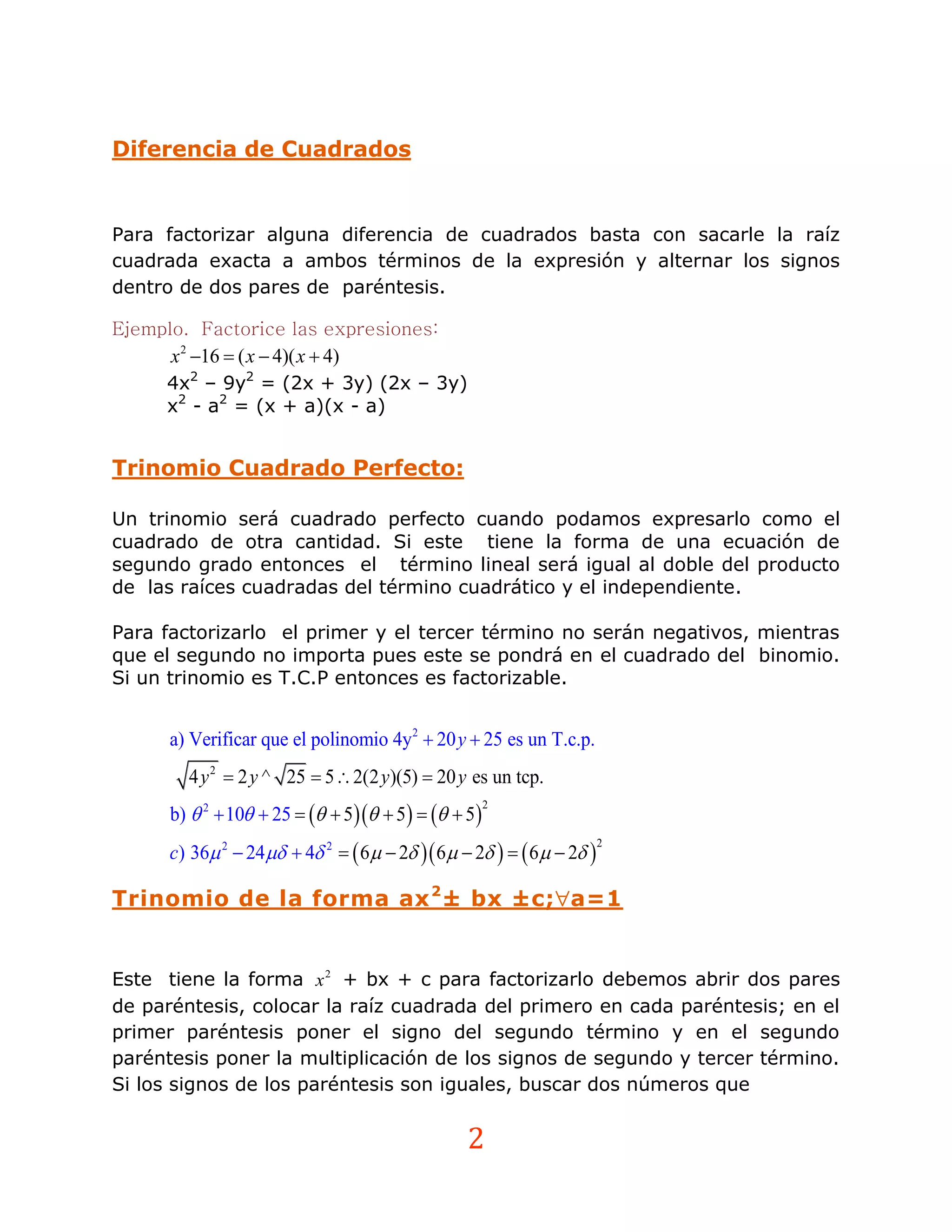 Diferencia de Cuadrados


Para factorizar alguna diferencia de cuadrados basta con sacarle la raíz
cuadrada exacta a ambos términos de la expresión y alternar los signos
dentro de dos pares de paréntesis.

Ejemplo. Factorice las expresiones:
      x 2 16  ( x  4)( x  4)
     4x2 – 9y2 = (2x + 3y) (2x – 3y)
     x2 - a2 = (x + a)(x - a)


Trinomio Cuadrado Perfecto:

Un trinomio será cuadrado perfecto cuando podamos expresarlo como el
cuadrado de otra cantidad. Si este tiene la forma de una ecuación de
segundo grado entonces el término lineal será igual al doble del producto
de las raíces cuadradas del término cuadrático y el independiente.

Para factorizarlo el primer y el tercer término no serán negativos, mientras
que el segundo no importa pues este se pondrá en el cuadrado del binomio.
Si un trinomio es T.C.P entonces es factorizable.


      a) Verificar que el polinomio 4y2  20 y  25 es un T.c.p.
        4 y 2  2 y ^ 25  5  2(2 y)(5)  20 y es un tcp.
      b)  2  10  25    5  5    5
                                                     2



      c) 36 2  24  4 2   6  2  6  2    6  2 
                                                                      2




Trinomio de la forma ax 2 ± bx ±c;a=1


Este tiene la forma x 2 + bx + c para factorizarlo debemos abrir dos pares
de paréntesis, colocar la raíz cuadrada del primero en cada paréntesis; en el
primer paréntesis poner el signo del segundo término y en el segundo
paréntesis poner la multiplicación de los signos de segundo y tercer término.
Si los signos de los paréntesis son iguales, buscar dos números que


                                                2
 