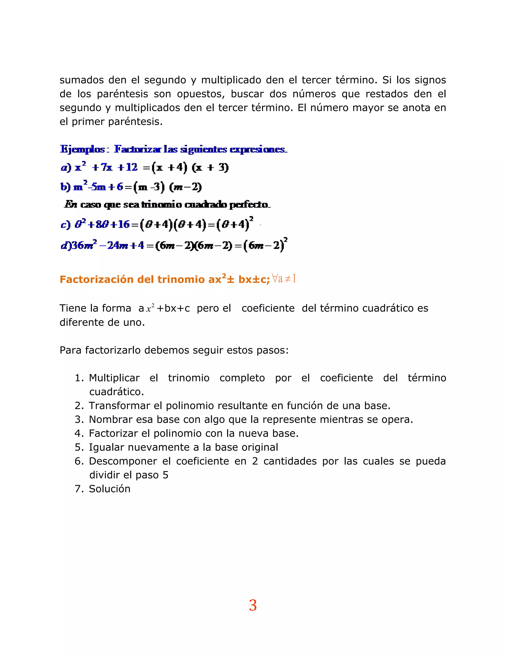 sumados den el segundo y multiplicado den el tercer término. Si los signos
de los paréntesis son opuestos, buscar dos números que restados den el
segundo y multiplicados den el tercer término. El número mayor se anota en
el primer paréntesis.




Factorización del trinomio ax2± bx±c; a  1

Tiene la forma a x 2 +bx+c pero el   coeficiente del término cuadrático es
diferente de uno.

Para factorizarlo debemos seguir estos pasos:

  1. Multiplicar el trinomio completo por el coeficiente del término
     cuadrático.
  2. Transformar el polinomio resultante en función de una base.
  3. Nombrar esa base con algo que la represente mientras se opera.
  4. Factorizar el polinomio con la nueva base.
  5. Igualar nuevamente a la base original
  6. Descomponer el coeficiente en 2 cantidades por las cuales se pueda
     dividir el paso 5
  7. Solución




                                      3
 